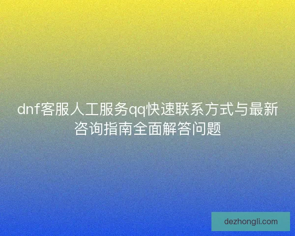 dnf客服人工服务qq快速联系方式与最新咨询指南全面解答问题