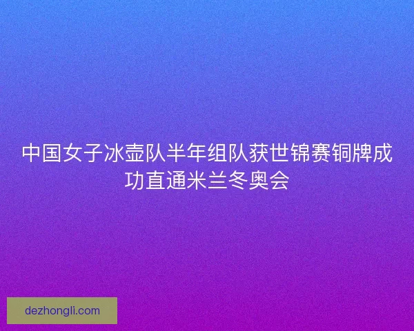 中国女子冰壶队半年组队获世锦赛铜牌成功直通米兰冬奥会