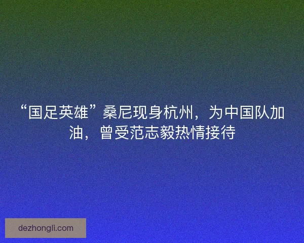 “国足英雄” 桑尼现身杭州，为中国队加油，曾受范志毅热情接待
