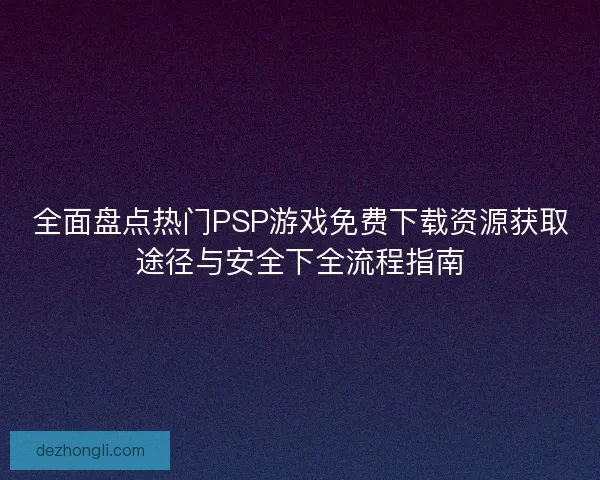 全面盘点热门PSP游戏免费下载资源获取途径与安全下全流程指南
