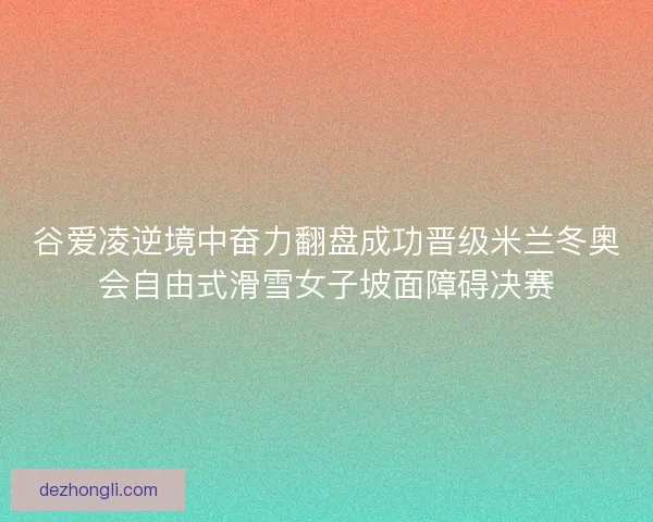 谷爱凌逆境中奋力翻盘成功晋级米兰冬奥会自由式滑雪女子坡面障碍决赛