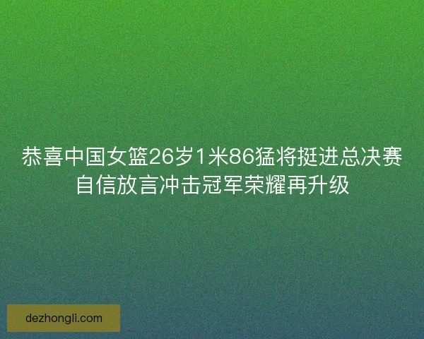 恭喜中国女篮26岁1米86猛将挺进总决赛自信放言冲击冠军荣耀再升级